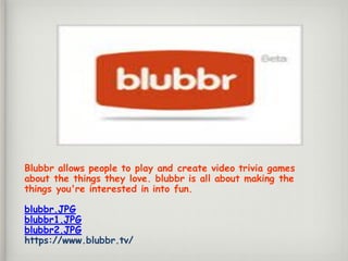 Blubbr allows people to play and create video trivia games
about the things they love. blubbr is all about making the
things you're interested in into fun.
blubbr.JPG
blubbr1.JPG
blubbr2.JPG
https://www.blubbr.tv/
 
