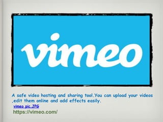 A safe video hosting and sharing tool.You can upload your videos
,edit them online and add effects easily.
vimeo pic.JPG
https://vimeo.com/
 