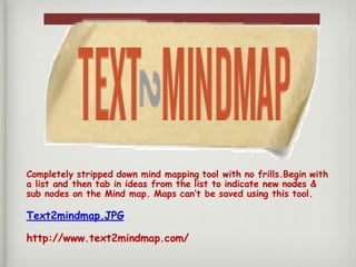Completely stripped down mind mapping tool with no frills.Begin with
a list and then tab in ideas from the list to indicate new nodes &
sub nodes on the Mind map. Maps can’t be saved using this tool.
Text2mindmap.JPG
http://www.text2mindmap.com/
 