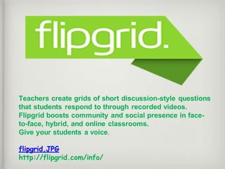 Teachers create grids of short discussion-style questions
that students respond to through recorded videos.
Flipgrid boosts community and social presence in face-
to-face, hybrid, and online classrooms.
Give your students a voice.
flipgrid.JPG
http://flipgrid.com/info/
 