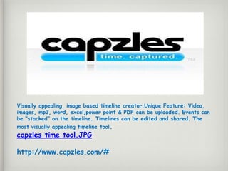 Visually appealing, image based timeline creator.Unique Feature: Video,
images, mp3, word, excel,power point & PDF can be uploaded. Events can
be “stacked” on the timeline. Timelines can be edited and shared. The
most visually appealing timeline tool.
capzles time tool.JPG
http://www.capzles.com/#
 