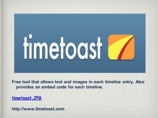 Free tool that allows text and images in each timeline entry. Also
provides an embed code for each timeline.
timetoast.JPG
http://www.timetoast.com
 