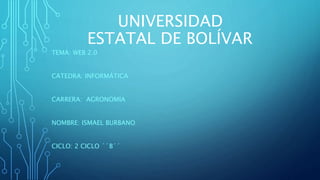 UNIVERSIDAD
ESTATAL DE BOLÍVAR
TEMA: WEB 2.0
CATEDRA: INFORMÁTICA
CARRERA: AGRONOMÍA
NOMBRE: ISMAEL BURBANO
CICLO: 2 CICLO ´´B´´
 