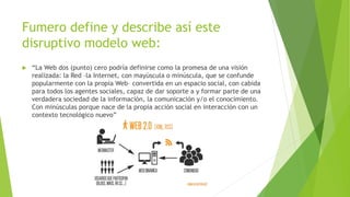 Fumero define y describe así este
disruptivo modelo web:
 “La Web dos (punto) cero podría definirse como la promesa de una visión
realizada: la Red –la Internet, con mayúscula o minúscula, que se confunde
popularmente con la propia Web– convertida en un espacio social, con cabida
para todos los agentes sociales, capaz de dar soporte a y formar parte de una
verdadera sociedad de la información, la comunicación y/o el conocimiento.
Con minúsculas porque nace de la propia acción social en interacción con un
contexto tecnológico nuevo”
 