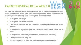 CARACTERISTICAS DE LA WEB 2.0
La Web 2.0 se caracteriza principalmente por la participación del usuario
como contribuidor activo y no solo como espectador de los contenidos de
la Web (usuario pasivo). Esto se refleja en aspectos como:
 El auge de los blogs.
 El auge de las redes sociales.
 Las Webs creadas por los usuarios, usando plataformas de auto-
edición.
 El contenido agregado por los usuarios como valor clave de la
Web.
 El etiquetado colectivo (folcsonomia, marcadores sociales).
 La importancia del long tail
 El beta perpetuo: la Web 2.0 se inventa permanentemente.
 