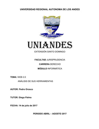 UNIVERSIDAD REGIONAL AUTONOMA DE LOS ANDES
UNIANDESEXTENSIÓN SANTO DOMINGO
FACULTAD JURISPRUDENCIA
CARRERA DERECHO
MÓDULO INFORMÁTICA
TEMA: WEB 2.0
ANÁLISIS DE SUS HERRAMIENTAS
AUTOR: Pedro Orosco
TUTOR: Diego Palma
FECHA: 14 de julio de 2017
PERIODO ABRIL – AGOSTO 2017
 
