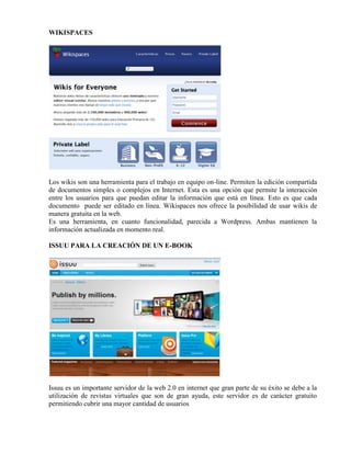 WIKISPACES
Los wikis son una herramienta para el trabajo en equipo on-line. Permiten la edición compartida
de documentos simples o complejos en Internet. Esta es una opción que permite la interacción
entre los usuarios para que puedan editar la información que está en línea. Esto es que cada
documento puede ser editado en línea. Wikispaces nos ofrece la posibilidad de usar wikis de
manera gratuita en la web.
Es una herramienta, en cuanto funcionalidad, parecida a Wordpress. Ambas mantienen la
información actualizada en momento real.
ISSUU PARA LA CREACIÓN DE UN E-BOOK
Issuu es un importante servidor de la web 2.0 en internet que gran parte de su éxito se debe a la
utilización de revistas virtuales que son de gran ayuda, este servidor es de carácter gratuito
permitiendo cubrir una mayor cantidad de usuarios
 