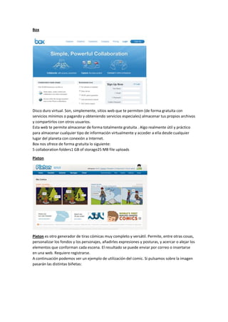 Box
Disco duro virtual. Son, simplemente, sitios web que te permiten (de forma gratuita con
servicios mínimos o pagando y obteniendo servicios especiales) almacenar tus propios archivos
y compartirlos con otros usuarios.
Esta web te permite almacenar de forma totalmente gratuita . Algo realmente útil y práctico
para almacenar cualquier tipo de información virtualmente y acceder a ella desde cualquier
lugar del planeta con conexión a Internet.
Box nos ofrece de forma gratuita lo siguiente:
5 collaboration folders1 GB of storage25 MB file uploads
Pixton
Pixton es otro generador de tiras cómicas muy completo y versátil. Permite, entre otras cosas,
personalizar los fondos y los personajes, añadirles expresiones y posturas, y acercar o alejar los
elementos que conforman cada escena. El resultado se puede enviar por correo o insertarse
en una web. Requiere registrarse.
A continuación podemos ver un ejemplo de utilización del comic. Si pulsamos sobre la imagen
pasarán las distintas biñetas:
 