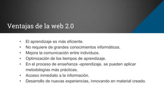 Ventajas de la web 2.0
• El aprendizaje es más eficiente.
• No requiere de grandes conocimientos informáticos.
• Mejora la comunicación entre individuos.
• Optimización de los tiempos de aprendizaje.
• En el proceso de enseñanza -aprendizaje, se pueden aplicar
metodologías más prácticas.
• Acceso inmediato a la información.
• Desarrollo de nuevas experiencias, innovando en material creado.
 