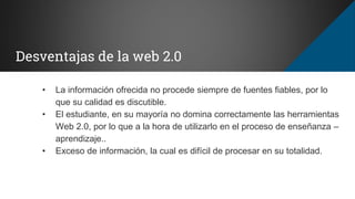 Desventajas de la web 2.0
• La información ofrecida no procede siempre de fuentes fiables, por lo
que su calidad es discutible.
• El estudiante, en su mayoría no domina correctamente las herramientas
Web 2.0, por lo que a la hora de utilizarlo en el proceso de enseñanza –
aprendizaje..
• Exceso de información, la cual es difícil de procesar en su totalidad.
 