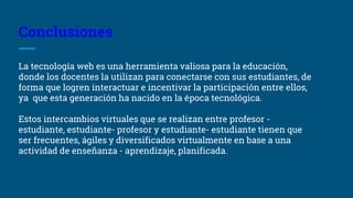 Conclusiones
La tecnología web es una herramienta valiosa para la educación,
donde los docentes la utilizan para conectarse con sus estudiantes, de
forma que logren interactuar e incentivar la participación entre ellos,
ya que esta generación ha nacido en la época tecnológica.
Estos intercambios virtuales que se realizan entre profesor -
estudiante, estudiante- profesor y estudiante- estudiante tienen que
ser frecuentes, ágiles y diversificados virtualmente en base a una
actividad de enseñanza - aprendizaje, planificada.
 
