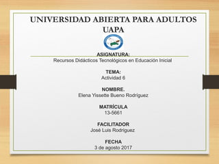 UNIVERSIDAD ABIERTA PARA ADULTOS
UAPA
ASIGNATURA:
Recursos Didácticos Tecnológicos en Educación Inicial
TEMA:
Actividad 6
 
NOMBRE.
Elena Yissette Bueno Rodríguez
 
MATRÍCULA
13-5661
FACILITADOR
José Luis Rodríguez
FECHA
3 de agosto 2017
 