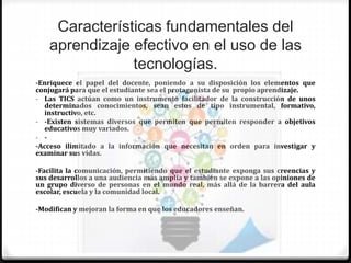 Características fundamentales del
aprendizaje efectivo en el uso de las
tecnologías.
-Enriquece el papel del docente, poniendo a su disposición los elementos que
conjugará para que el estudiante sea el protagonista de su propio aprendizaje.
- Las TICS actúan como un instrumento facilitador de la construcción de unos
determinados conocimientos, sean estos de tipo instrumental, formativo,
instructivo, etc.
- -Existen sistemas diversos que permiten que permiten responder a objetivos
educativos muy variados.
- -
-Acceso ilimitado a la información que necesitan en orden para investigar y
examinar sus vidas.
-Facilita la comunicación, permitiendo que el estudiante exponga sus creencias y
sus desarrollos a una audiencia más amplia y también se expone a las opiniones de
un grupo diverso de personas en el mundo real, más allá de la barrera del aula
escolar, escuela y la comunidad local.
-Modifican y mejoran la forma en que los educadores enseñan.
 