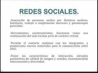 -Asociación de personas unidas por distintos motivos,
familiares, trabajo o simplemente intereses y pasatiempos
parecidos.
-Herramientas constructivistas, funcionan como una
continuación del aula escolar, pero de carácter virtual.
-Permite el contacto continuo con los integrantes, y
proporciona nuevos materiales para la comunicación entre
ellos.
-Posee las características de interacción, elevados
parámetros de calidad de imagen y sonidos, instantaneidad,
interconexión y diversidad.
 