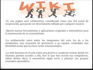 -Es una pagina web colaborativa, considerada como una red social de
cooperación, que puede ser directamente editada por cualquier usuario.
-Aporta nuevas herramientas y aplicaciones originales e innovadoras para
la construcción de su conocimiento.
-La colaboración entre todos los integrantes del aula, les da a los
estudiantes, una sensación de pertenecer a un equipo, creándoles una
identidad social, que los hace sentir entusiasmados.
-La wiki funciona en el aula como una pizarra o cuaderno virtual, donde los
alumnos pueden acceder a ella, leer lo que han escrito sus compañeros,
editar dichas ideas si encuentran algún error, y plasmar sus propios
conceptos aprendidos.
 