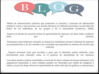 -Medio de comunicación colectivo que promueve la creación y consumo de información
original y veraz, y que provoca, con mucha eficiencia, la reflexión personal y social sobre los
temas de los individuos, de los grupos y de la humanidad (Contreras, 2004).
-Espacio en donde los usuarios tienen la oportunidad de expresar sus ideas sobre cualquier
tema que les interese.
-Funcionan como bitácoras virtuales, en donde los estudiantes tienen la libertad de expresar
sus pensamientos y de dar entrada a los conceptos que aprenden en manera de escritos que
redactan.
- Espacio personal, para que escriban y para que el educador pueda utilizarlo como
herramienta para entender como va el proceso de aprendizaje de sus alumnos.
-Los niños pueden realizar actividades a través de él, hacer trabajos de temas referentes a las
asignaturas impartidas, y estos trabajos pueden ser ilustrados por medio de imágenes y
videos, ya que los blogs ofrecen la oportunidad de subir todo tipo de gráficos y animaciones.
 