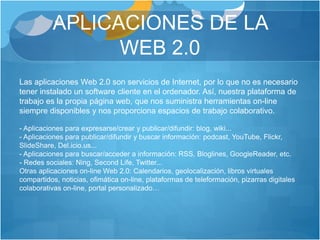 APLICACIONES DE LA
WEB 2.0
Las aplicaciones Web 2.0 son servicios de Internet, por lo que no es necesario
tener instalado un software cliente en el ordenador. Así, nuestra plataforma de
trabajo es la propia página web, que nos suministra herramientas on-line
siempre disponibles y nos proporciona espacios de trabajo colaborativo.
- Aplicaciones para expresarse/crear y publicar/difundir: blog, wiki...
- Aplicaciones para publicar/difundir y buscar información: podcast, YouTube, Flickr,
SlideShare, Del.icio.us...
- Aplicaciones para buscar/acceder a información: RSS, Bloglines, GoogleReader, etc.
- Redes sociales: Ning, Second Life, Twitter...
Otras aplicaciones on-line Web 2.0: Calendarios, geolocalización, libros virtuales
compartidos, noticias, ofimática on-line, plataformas de teleformación, pizarras digitales
colaborativas on-line, portal personalizado…
 
