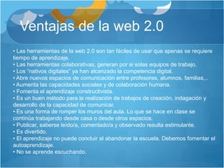 Ventajas de la web 2.0
• Las herramientas de la web 2.0 son tan fáciles de usar que apenas se requiere
tiempo de aprendizaje.
• Las herramientas colaborativas, generan por si solas equipos de trabajo.
• Los “nativos digitales” ya han alcanzado la competencia digital.
• Abre nuevos espacios de comunicación entre profesores, alumnos, familias,..
• Aumenta las capacidades sociales y de colaboración humana.
• Fomenta el aprendizaje constructivista.
• Es un buen método para la realización de trabajos de creación, indagación y
desarrollo de la capacidad de comunicar.
• Es una forma de romper los muros del aula. Lo que se hace en clase se
continúa trabajando desde casa o desde otros espacios.
• Publicar, saberse leído/a, comentado/a y observado resulta estimulante.
• Es divertido.
• El aprendizaje no puede concluir al abandonar la escuela. Debemos fomentar el
autoaprendizaje.
• No se aprende escuchando.
 