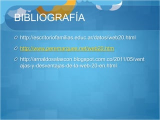 BIBLIOGRAFÍA
http://escritoriofamilias.educ.ar/datos/web20.html
http://www.peremarques.net/web20.htm
http://arnaldosalascon.blogspot.com.co/2011/05/vent
ajas-y-desventajas-de-la-web-20-en.html
 