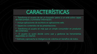 CARACTERÍSTICAS
* Transforma al usuario de ser un buscador pasivo a un ente activo capaz
de intercambiar y suministrar información.
* Incluye aplicaciones de escritorio en aplicaciones web.
* Separa los contenidos de las presentaciones.
* Transforma al usuario en más que un simple consumidor en productor
de contenidos.
* El usuario es quien decide como usar y gestionar las herramientas
disponibles en internet.
* Estimula y aprovecha la inteligencia de colectiva en beneficio de todos.
 