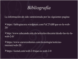 Bibliografía
La información ah sido suministrada por las siguientes pagina:
https://lablogtacora.wordpress.com/%C2%BFque-es-la-web-
20/
http://www.educando.edu.do/articulos/docente/desde-las-tic-la-
web-2-0/
https://www.euroresidentes.com/tecnologia/noticias-
internet/web-20
https://iiemd.com/web-2-0/que-es-web-2-0
 