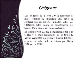 OrígenesOrígenes
Los orígenes de la web 2.0 se remontan al
2004, cuando se iniciaron una serie de
conferencias en EEUU llamadas WEB 2.0
CONFERENCE donde se establecieron sus
bases. Cada año se revisan esas bases.
El término web 2.0 fue popularizado por Tim
O’Reilly y Dale Dougherty en el O’Reilly
Media Web 2.0 Conference a finales del 2004,
a pesar de haber sido inventado por Darcy
DiNucci en 1999.
 