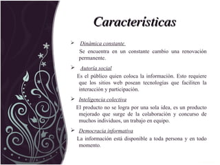 CaracterísticasCaracterísticas
 Dinámica constante
Se encuentra en un constante cambio una renovación
permanente.
 Autoría social
Es el público quien coloca la información. Esto requiere
que los sitios web posean tecnologías que faciliten la
interacción y participación.
 Inteligencia colectiva
El producto no se logra por una sola idea, es un producto
mejorado que surge de la colaboración y concurso de
muchos individuos, un trabajo en equipo.
 Democracia informativa
La información está disponible a toda persona y en todo
momento.
 