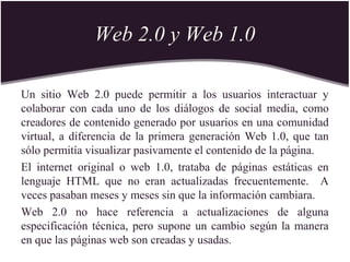 Web 2.0 y Web 1.0
Un sitio Web 2.0 puede permitir a los usuarios interactuar y
colaborar con cada uno de los diálogos de social media, como
creadores de contenido generado por usuarios en una comunidad
virtual, a diferencia de la primera generación Web 1.0, que tan
sólo permitía visualizar pasivamente el contenido de la página.
El internet original o web 1.0, trataba de páginas estáticas en
lenguaje HTML que no eran actualizadas frecuentemente. A
veces pasaban meses y meses sin que la información cambiara.
Web 2.0 no hace referencia a actualizaciones de alguna
especificación técnica, pero supone un cambio según la manera
en que las páginas web son creadas y usadas.
 