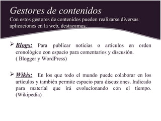 Gestores de contenidos
Con estos gestores de contenidos pueden realizarse diversas
aplicaciones en la web, destacamos:
 Blogs: Para publicar noticias o artículos en orden
cronológico con espacio para comentarios y discusión.
( Blogger y WordPress)
 Wikis: En los que todo el mundo puede colaborar en los
artículos y también permite espacio para discusiones. Indicado
para material que irá evolucionando con el tiempo.
(Wikipedia)
 