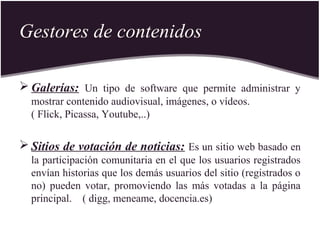Gestores de contenidos
 Galerías: Un tipo de software que permite administrar y
mostrar contenido audiovisual, imágenes, o vídeos.
( Flick, Picassa, Youtube,..)
 Sitios de votación de noticias: Es un sitio web basado en
la participación comunitaria en el que los usuarios registrados
envían historias que los demás usuarios del sitio (registrados o
no) pueden votar, promoviendo las más votadas a la página
principal. ( digg, meneame, docencia.es)
 