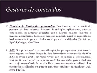 Gestores de contenidos
 Gestores de Contenidos personales: Funcionan como un escritorio
personal on line. Algunos disponen de múltiples aplicaciones, otros se
especializan en aspectos concretos como nuestras páginas favoritas o
nuestros comentarios. Todos nos permiten compartir nuestros contenidos si
lo deseamos tanto para ser leídos como para ser modificados.(Del.icio.us,
EyeOS, Google, NetVibes)
 RSS: Nos permiten ofrecer contenidos propios para que sean mostrados en
otras páginas de forma integrada. Esta herramienta característica de Web
2.0. nos ayuda a establecer “lazos vivos” con los trabajos de otros autores.
Nos mantiene conectados e informados de las novedades posibilitándonos
un trabajo en común de forma sencilla y permanentemente actualizada. Los
contenidos sindicados se pueden gestionar mediante navegadores web,
como Firefox.
 