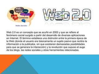 Web 2.0 es un concepto que se acuñó en 2003 y que se refiere al
fenómeno social surgido a partir del desarrollo de diversas aplicaciones
en Internet. El término establece una distinción entre la primera época de
la Web (donde el usuario era básicamente un sujeto pasivo que recibía la
información o la publicaba, sin que existieran demasiadas posibilidades
para que se generara la interacción) y la revolución que supuso el auge
de los blogs, las redes sociales y otras herramientas relacionadas.
 