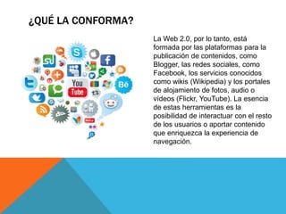 ¿QUÉ LA CONFORMA?
La Web 2.0, por lo tanto, está
formada por las plataformas para la
publicación de contenidos, como
Blogger, las redes sociales, como
Facebook, los servicios conocidos
como wikis (Wikipedia) y los portales
de alojamiento de fotos, audio o
vídeos (Flickr, YouTube). La esencia
de estas herramientas es la
posibilidad de interactuar con el resto
de los usuarios o aportar contenido
que enriquezca la experiencia de
navegación.
 