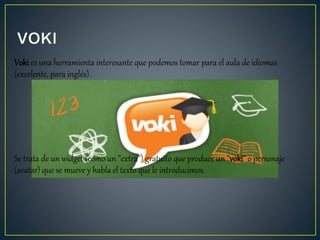 Voki es una herramienta interesante que podemos tomar para el aula de idiomas
(excelente, para inglés).
Se trata de un widget (como un "extra") gratuito que produce un "voki" o personaje
(avatar) que se mueve y habla el texto que le introducimos.
 