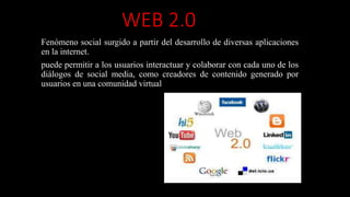 WEB 2.0
Fenómeno social surgido a partir del desarrollo de diversas aplicaciones
en la internet.
puede permitir a los usuarios interactuar y colaborar con cada uno de los
diálogos de social media, como creadores de contenido generado por
usuarios en una comunidad virtual
 