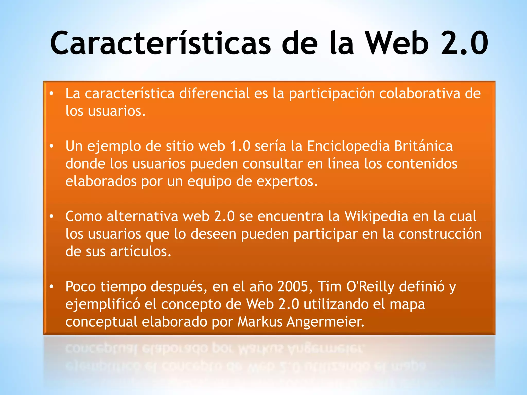 • La característica diferencial es la participación colaborativa de
los usuarios.
• Un ejemplo de sitio web 1.0 sería la Enciclopedia Británica
donde los usuarios pueden consultar en línea los contenidos
elaborados por un equipo de expertos.
• Como alternativa web 2.0 se encuentra la Wikipedia en la cual
los usuarios que lo deseen pueden participar en la construcción
de sus artículos.
• Poco tiempo después, en el año 2005, Tim O'Reilly definió y
ejemplificó el concepto de Web 2.0 utilizando el mapa
conceptual elaborado por Markus Angermeier.
Características de la Web 2.0
 