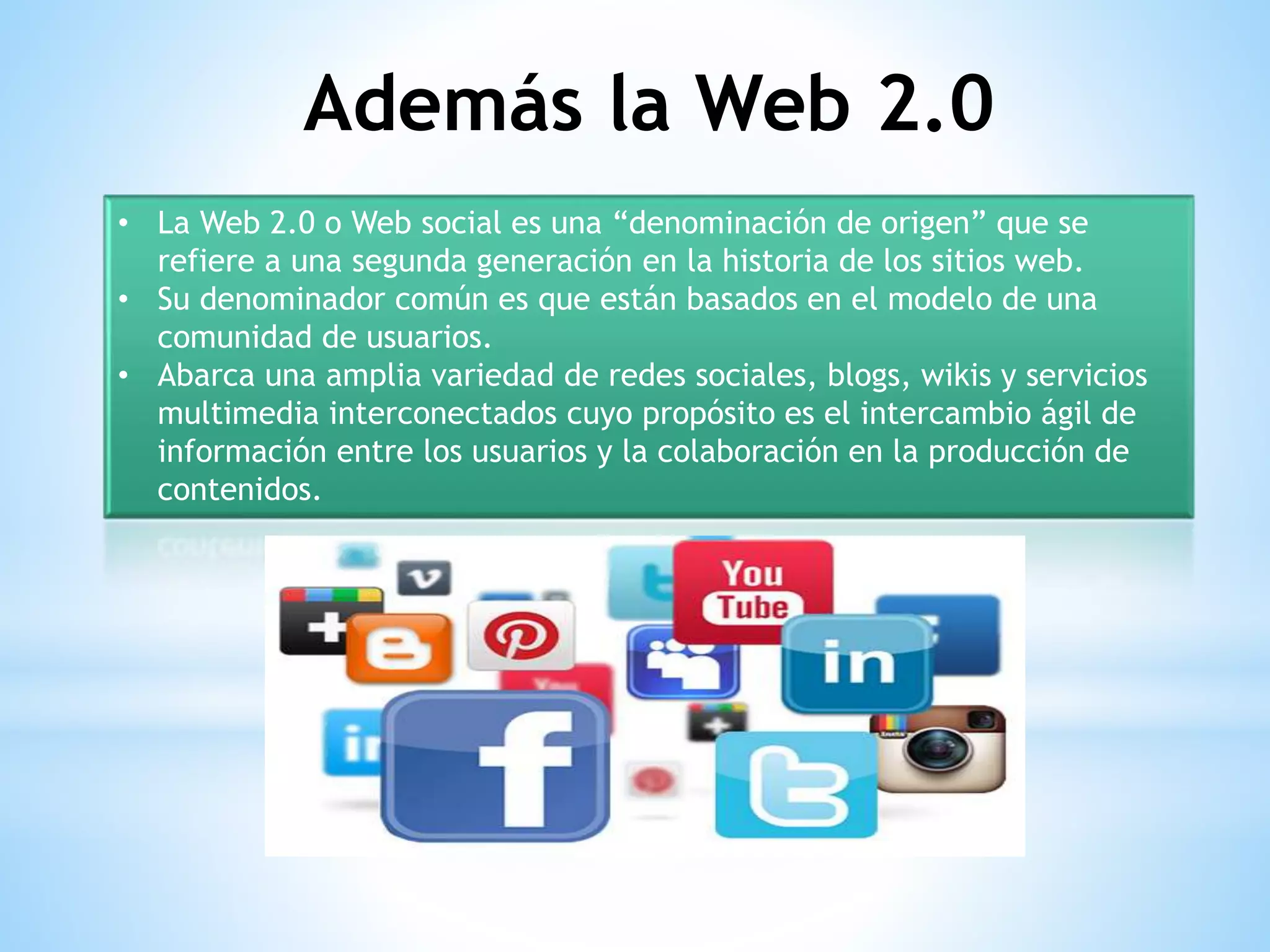 • La Web 2.0 o Web social es una “denominación de origen” que se
refiere a una segunda generación en la historia de los sitios web.
• Su denominador común es que están basados en el modelo de una
comunidad de usuarios.
• Abarca una amplia variedad de redes sociales, blogs, wikis y servicios
multimedia interconectados cuyo propósito es el intercambio ágil de
información entre los usuarios y la colaboración en la producción de
contenidos.
Además la Web 2.0
 