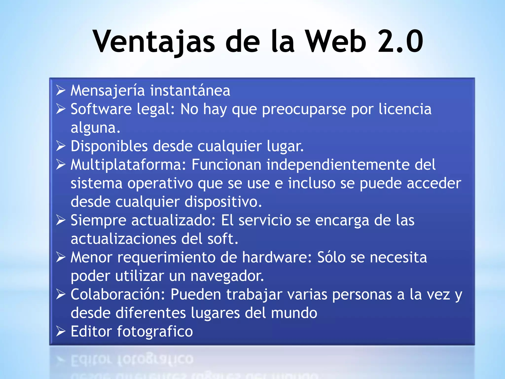  Mensajería instantánea
 Software legal: No hay que preocuparse por licencia
alguna.
 Disponibles desde cualquier lugar.
 Multiplataforma: Funcionan independientemente del
sistema operativo que se use e incluso se puede acceder
desde cualquier dispositivo.
 Siempre actualizado: El servicio se encarga de las
actualizaciones del soft.
 Menor requerimiento de hardware: Sólo se necesita
poder utilizar un navegador.
 Colaboración: Pueden trabajar varias personas a la vez y
desde diferentes lugares del mundo
 Editor fotografico
Ventajas de la Web 2.0
 
