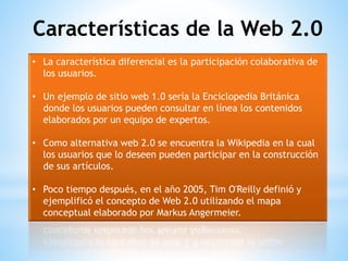 • La característica diferencial es la participación colaborativa de
los usuarios.
• Un ejemplo de sitio web 1.0 sería la Enciclopedia Británica
donde los usuarios pueden consultar en línea los contenidos
elaborados por un equipo de expertos.
• Como alternativa web 2.0 se encuentra la Wikipedia en la cual
los usuarios que lo deseen pueden participar en la construcción
de sus artículos.
• Poco tiempo después, en el año 2005, Tim O'Reilly definió y
ejemplificó el concepto de Web 2.0 utilizando el mapa
conceptual elaborado por Markus Angermeier.
Características de la Web 2.0
 