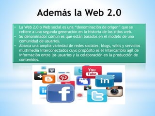 • La Web 2.0 o Web social es una “denominación de origen” que se
refiere a una segunda generación en la historia de los sitios web.
• Su denominador común es que están basados en el modelo de una
comunidad de usuarios.
• Abarca una amplia variedad de redes sociales, blogs, wikis y servicios
multimedia interconectados cuyo propósito es el intercambio ágil de
información entre los usuarios y la colaboración en la producción de
contenidos.
Además la Web 2.0
 