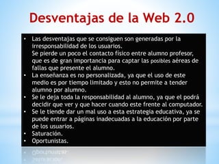 • Las desventajas que se consiguen son generadas por la
irresponsabilidad de los usuarios.
Se pierde un poco el contacto físico entre alumno profesor,
que es de gran importancia para captar las posibles aéreas de
fallas que presente el alumno.
• La enseñanza es no personalizada, ya que el uso de este
medio es por tiempo limitado y esto no permite a tender
alumno por alumno.
• Se le deja toda la responsabilidad al alumno, ya que el podrá
decidir que ver y que hacer cuando este frente al computador.
• Se le tiende dar un mal uso a esta estrategia educativa, ya se
puede entrar a páginas inadecuadas a la educación por parte
de los usuarios.
• Saturación.
• Oportunistas.
Desventajas de la Web 2.0
 