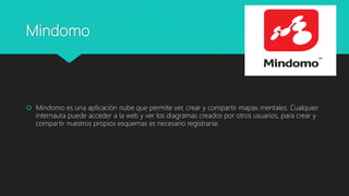 Mindomo
 Mindomo es una aplicación nube que permite ver, crear y compartir mapas mentales. Cualquier
internauta puede acceder a la web y ver los diagramas creados por otros usuarios, para crear y
compartir nuestros propios esquemas es necesario registrarse.
 