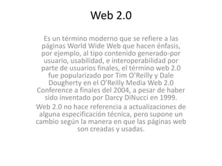 Web 2.0
Es un término moderno que se refiere a las
páginas World Wide Web que hacen énfasis,
por ejemplo, al tipo contenido generado-por
usuario, usabilidad, e interoperabilidad por
parte de usuarios finales, el término web 2.0
fue popularizado por Tim O’Reilly y Dale
Dougherty en el O’Reilly Media Web 2.0
Conference a finales del 2004, a pesar de haber
sido inventado por Darcy DiNucci en 1999.
Web 2.0 no hace referencia a actualizaciones de
alguna especificación técnica, pero supone un
cambio según la manera en que las páginas web
son creadas y usadas.
 