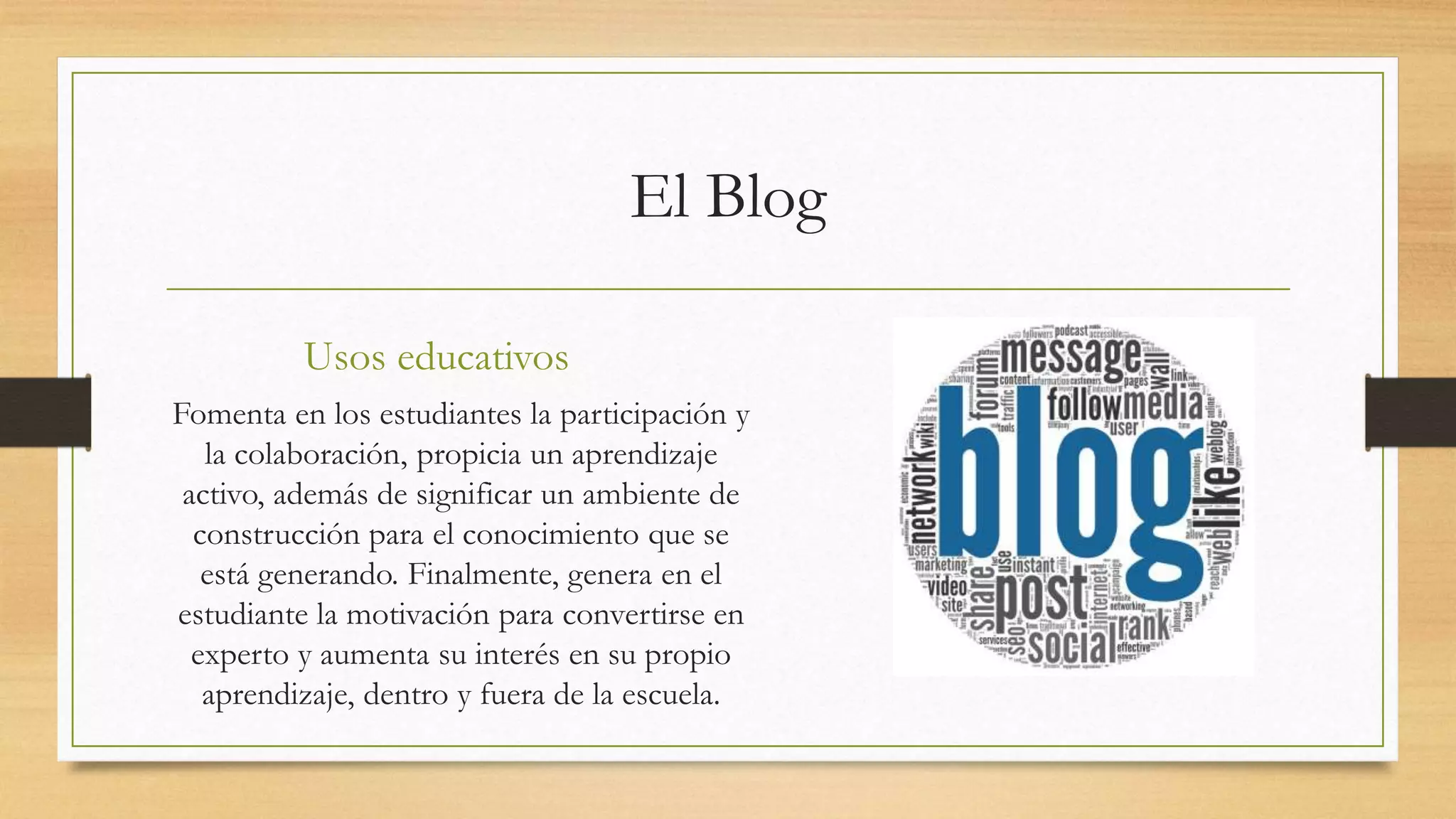 El Blog
Usos educativos
Fomenta en los estudiantes la participación y
la colaboración, propicia un aprendizaje
activo, además de significar un ambiente de
construcción para el conocimiento que se
está generando. Finalmente, genera en el
estudiante la motivación para convertirse en
experto y aumenta su interés en su propio
aprendizaje, dentro y fuera de la escuela.
 