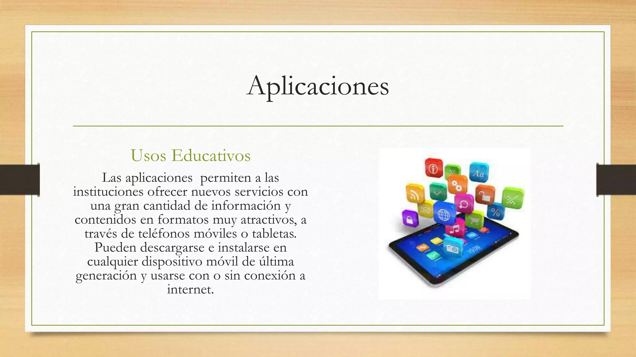 Aplicaciones
Usos Educativos
Las aplicaciones permiten a las
instituciones ofrecer nuevos servicios con
una gran cantidad de información y
contenidos en formatos muy atractivos, a
través de teléfonos móviles o tabletas.
Pueden descargarse e instalarse en
cualquier dispositivo móvil de última
generación y usarse con o sin conexión a
internet.
 