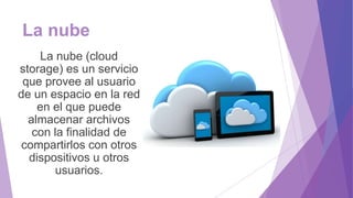 La nube
La nube (cloud
storage) es un servicio
que provee al usuario
de un espacio en la red
en el que puede
almacenar archivos
con la finalidad de
compartirlos con otros
dispositivos u otros
usuarios.
 