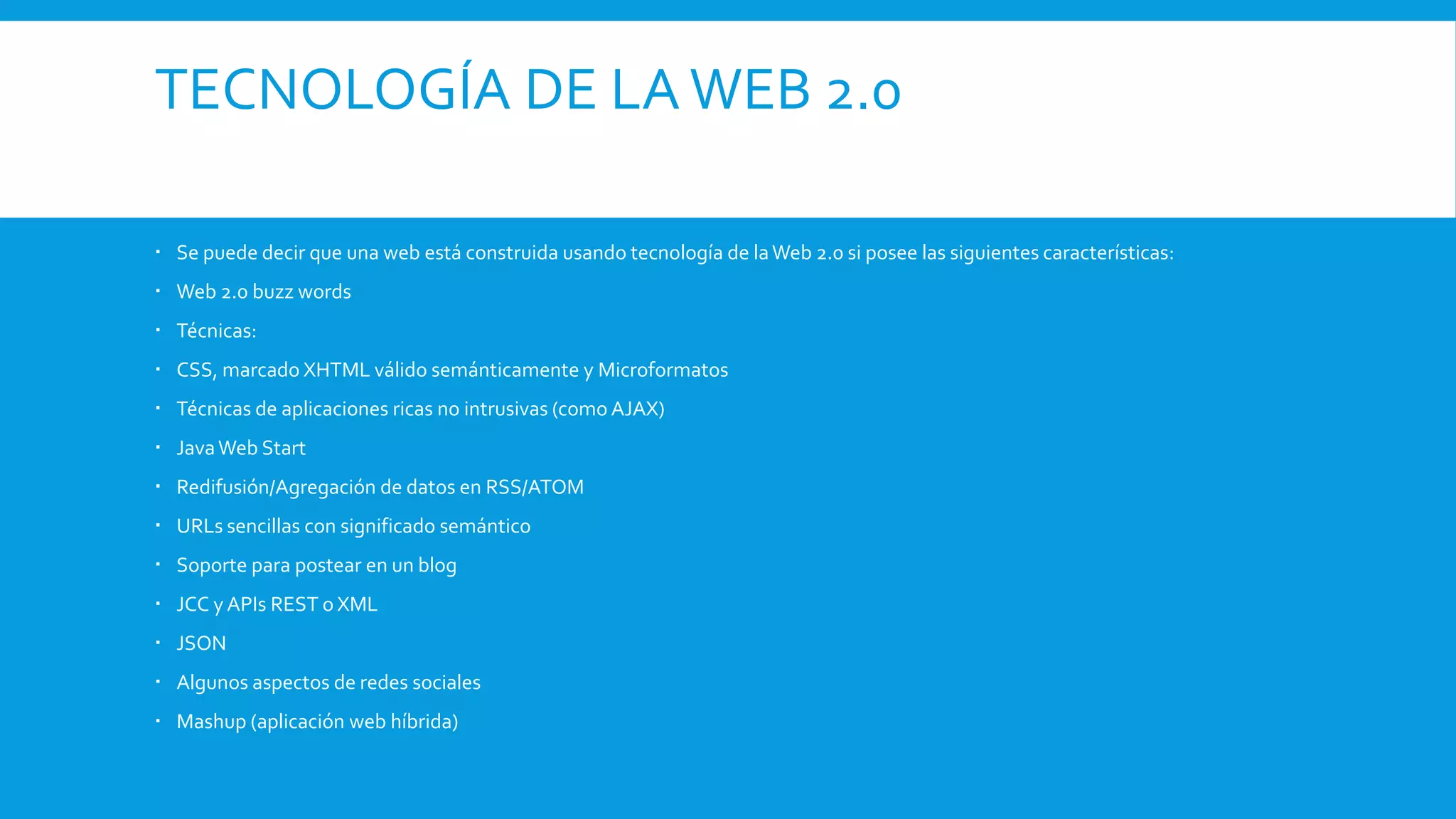 TECNOLOGÍA DE LAWEB 2.0
 Se puede decir que una web está construida usando tecnología de laWeb 2.0 si posee las siguientes características:
 Web 2.0 buzz words
 Técnicas:
 CSS, marcado XHTML válido semánticamente y Microformatos
 Técnicas de aplicaciones ricas no intrusivas (como AJAX)
 JavaWeb Start
 Redifusión/Agregación de datos en RSS/ATOM
 URLs sencillas con significado semántico
 Soporte para postear en un blog
 JCC y APIs REST o XML
 JSON
 Algunos aspectos de redes sociales
 Mashup (aplicación web híbrida)
 