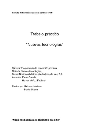 Instituto de Formación Docente Continua (V.M)
Trabajo práctico
“Nuevas tecnologías”
Carrera: Profesorado de educaciónprimaria.
Materia:Nuevas tecnologías.
Tema:Nociones básicas alrededorde la web 2.0.
Alumnas: Fierro Camila
Humar Muñoz Fabiana
Profesoras:Reinoso Mariana
Bovio Silvana
"Nociones básicas alrededorde la Web 2.0"
 