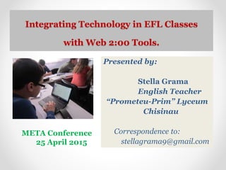 Integrating Technology in EFL Classes
with Web 2:00 Tools.
Presented by:
Stella Grama
English Teacher
“Prometeu-Prim” Lyceum
Chisinau
Correspondence to:
stellagrama9@gmail.com
META Conference
25 April 2015
 