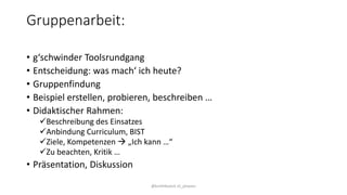 Gruppenarbeit:
• g‘schwinder Toolsrundgang
• Entscheidung: was mach‘ ich heute?
• Gruppenfindung
• Beispiel erstellen, probieren, beschreiben …
• Didaktischer Rahmen:
Beschreibung des Einsatzes
Anbindung Curriculum, BIST
Ziele, Kompetenzen  „Ich kann …“
Zu beachten, Kritik …
• Präsentation, Diskussion
@kmittlboeck zli_phwien
 